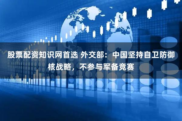 股票配资知识网首选 外交部：中国坚持自卫防御核战略，不参与军备竞赛