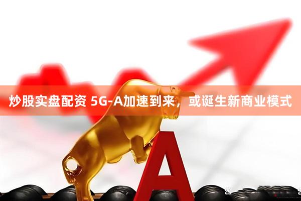 炒股实盘配资 5G-A加速到来，或诞生新商业模式