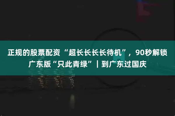 正规的股票配资 “超长长长长待机”，90秒解锁广东版“只此青绿”｜到广东过国庆