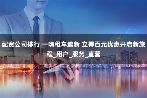 配资公司排行 一嗨租车邀新 立得百元优惠开启新旅程_用户_服务_直营