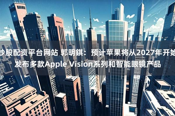 炒股配资平台网站 郭明錤：预计苹果将从2027年开始发布多款Apple Vision系列和智能眼镜产品