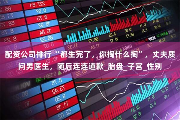 配资公司排行 “都生完了，你掏什么掏”，丈夫质问男医生，随后连连道歉_胎盘_子宫_性别