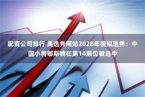配资公司排行 美选秀网站2028年模拟选秀：中国小将郇斯楠在第14顺位被选中