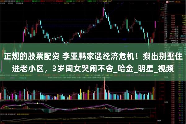 正规的股票配资 李亚鹏家遇经济危机！搬出别墅住进老小区，3岁闺女哭闹不舍_哈金_明星_视频