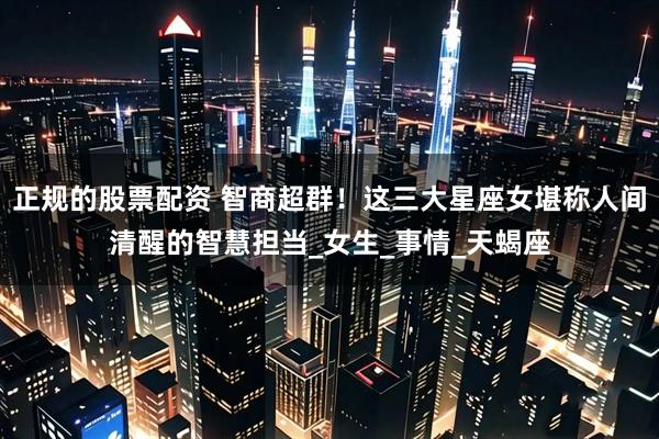 正规的股票配资 智商超群！这三大星座女堪称人间清醒的智慧担当_女生_事情_天蝎座