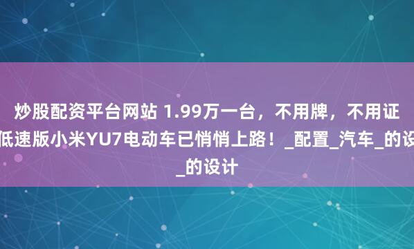 炒股配资平台网站 1.99万一台，不用牌，不用证，低速版小米YU7电动车已悄悄上路！_配置_汽车_的设计