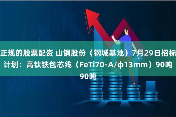 正规的股票配资 山钢股份（钢城基地）7月29日招标计划：高钛铁包芯线（FeTi70-A/φ13mm）90吨