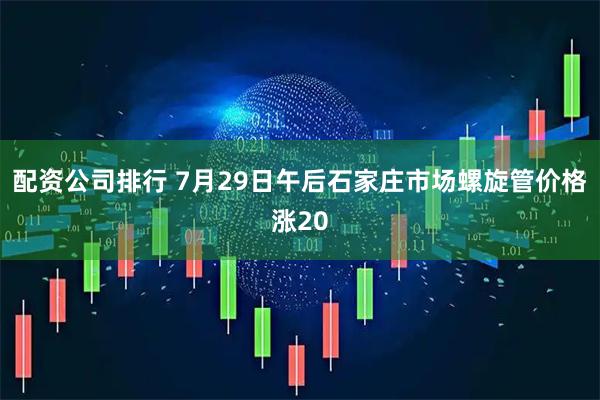 配资公司排行 7月29日午后石家庄市场螺旋管价格涨20