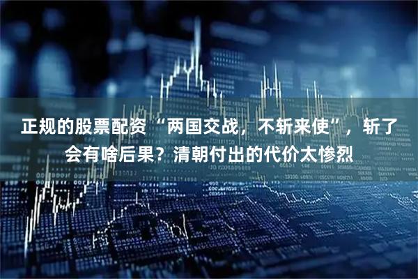 正规的股票配资 “两国交战，不斩来使”，斩了会有啥后果？清朝付出的代价太惨烈