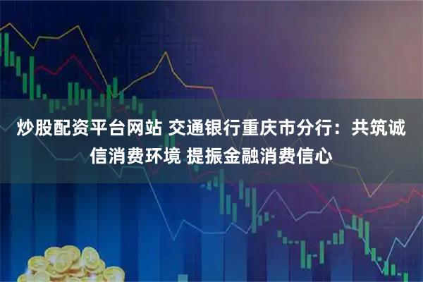 炒股配资平台网站 交通银行重庆市分行：共筑诚信消费环境 提振金融消费信心