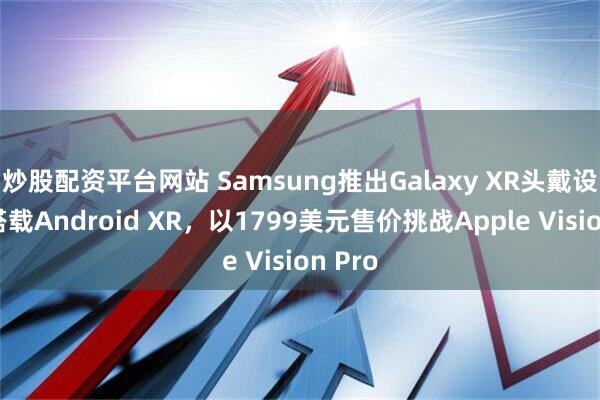 炒股配资平台网站 Samsung推出Galaxy XR头戴设备，搭载Android XR，以1799美元售价挑战Apple Vision Pro