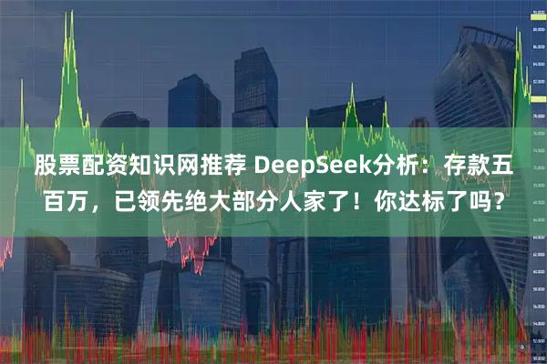 股票配资知识网推荐 DeepSeek分析：存款五百万，已领先绝大部分人家了！你达标了吗？